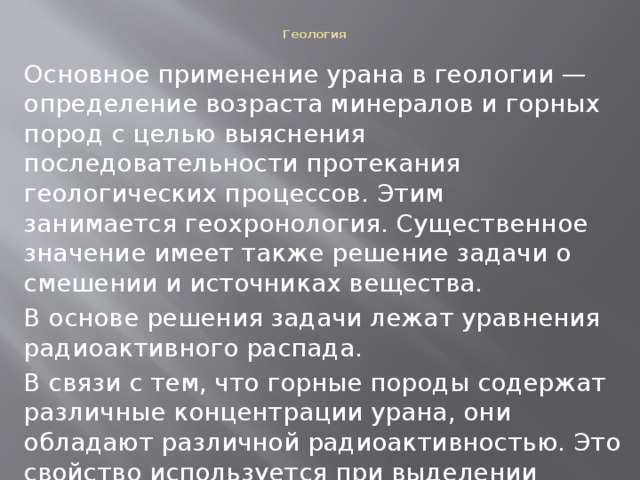  Геология   Основное применение урана в геологии — определение возраста минералов и горных пород с целью выяснения последовательности протекания геологических процессов. Этим занимается геохронология. Существенное значение имеет также решение задачи о смешении и источниках вещества. В основе решения задачи лежат уравнения радиоактивного распада. В связи с тем, что горные породы содержат различные концентрации урана, они обладают различной радиоактивностью. Это свойство используется при выделении горных пород геофизическими методами. 