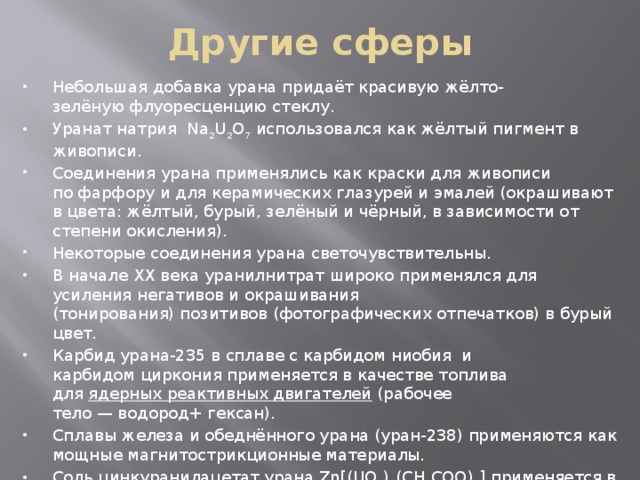 Другие сферы Небольшая добавка урана придаёт красивую жёлто-зелёную флуоресценцию стеклу. Уранат натрия  Na 2 U 2 O 7  использовался как жёлтый пигмент в живописи. Соединения урана применялись как краски для живописи по фарфору и для керамических глазурей и эмалей (окрашивают в цвета: жёлтый, бурый, зелёный и чёрный, в зависимости от степени окисления). Некоторые соединения урана светочувствительны. В начале XX века уранилнитрат широко применялся для усиления негативов и окрашивания (тонирования) позитивов (фотографических отпечатков) в бурый цвет. Карбид урана-235 в сплаве с карбидом ниобия  и карбидом циркония применяется в качестве топлива для  ядерных реактивных двигателей  (рабочее тело — водород+ гексан). Сплавы железа и обеднённого урана (уран-238) применяются как мощные магнитострикционные материалы. Соль цинкуранилацетат урана Zn[(UO 2 ) 3 (CH 3 COO) 8 ] применяется в аналитической химии при проведении качественного анализа катионов натрия. 