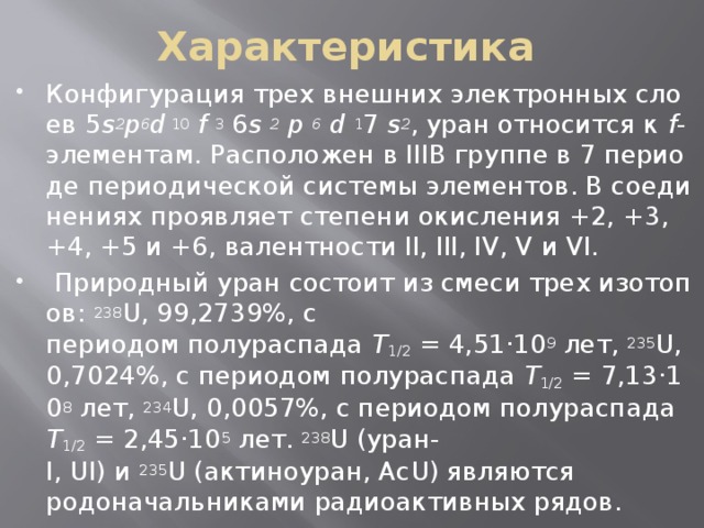 Характеристика Конфигурация трех внешних электронных слоев 5 s 2 p 6 d  10  f   3  6 s   2   p  6   d   1 7  s 2 , уран относится к  f -элементам. Расположен в IIIB группе в 7 периоде периодической системы элементов. В соединениях проявляет степени окисления +2, +3, +4, +5 и +6, валентности II, III, IV, V и VI.    Природный уран состоит из смеси трех изотопов:  238 U, 99,2739%, с периодом полураспада  Т 1/2  = 4,51·10 9  лет,  235 U, 0,7024%, с периодом полураспада  Т 1/2  = 7,13·10 8  лет,  234 U, 0,0057%, с периодом полураспада  Т 1/2  = 2,45·10 5  лет.  238 U (уран-I, UI) и  235 U (актиноуран, АсU) являются родоначальниками радиоактивных рядов.  