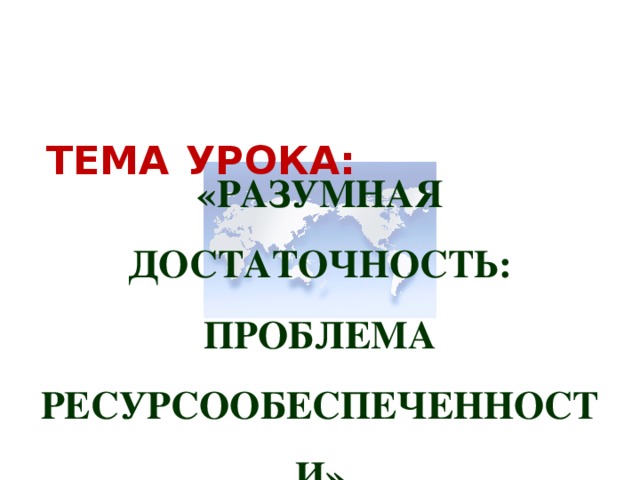   ТЕМА  УРОКА:  «РАЗУМНАЯ ДОСТАТОЧНОСТЬ: ПРОБЛЕМА РЕСУРСООБЕСПЕЧЕННОСТИ» 