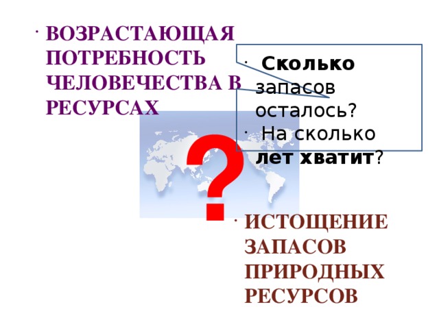 ВОЗРАСТАЮЩАЯ ПОТРЕБНОСТЬ ЧЕЛОВЕЧЕСТВА В РЕСУРСАХ  Сколько запасов осталось?  На сколько лет  хватит ? ? ИСТОЩЕНИЕ ЗАПАСОВ ПРИРОДНЫХ РЕСУРСОВ 