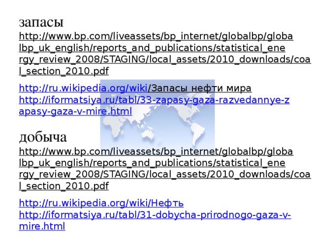 запасы http://www.bp.com/liveassets/bp_internet/globalbp/globalbp_uk_english/reports_and_publications/statistical_energy_review_2008/STAGING/local_assets/2010_downloads/coal_section_2010.pdf  http :// ru . wikipedia . org / wiki /Запасы нефти мира  http://iformatsiya.ru/tabl/33-zapasy-gaza-razvedannye-zapasy-gaza-v-mire.html добыча http://www.bp.com/liveassets/bp_internet/globalbp/globalbp_uk_english/reports_and_publications/statistical_energy_review_2008/STAGING/local_assets/2010_downloads/coal_section_2010.pdf  http://ru.wikipedia.org/wiki/Нефть http://iformatsiya.ru/tabl/31-dobycha-prirodnogo-gaza-v-mire.html   население http://iformatsiya.ru/tabl/13-naselenie-stran-mira.html  