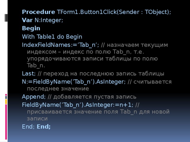 Procedure TForm1.Button1Click(Sender : TObject); Var N:Integer; Begin With Table1 do Begin IndexFieldNames:=’Tab_n’; // назначаем текущим индексом – индекс по полю Tab_n, т.е. упорядочиваются записи таблицы по полю Tab_n. Last; //  переход на последнюю запись таблицы N:=FieldByName(’Tab_n’).AsInteger; //  считывается последнее значение Append; //  добавляется пустая запись FieldByName(’Tab_n’).AsInteger:=n+1; // присваивается значение поля Tab_n для новой записи End; End; 