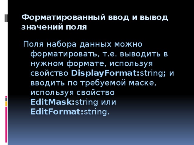 Форматированный ввод и вывод значений поля   Поля набора данных можно форматировать, т.е. выводить в нужном формате, используя свойство DisplayFormat: string ; и вводить по требуемой маске, используя свойство EditMask: string или EditFormat: string. 
