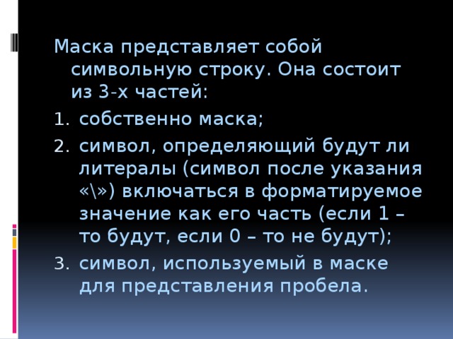 Маска представляет собой символьную строку. Она состоит из 3-х частей: собственно маска; символ, определяющий будут ли литералы (символ после указания «\») включаться в форматируемое значение как его часть (если 1 – то будут, если 0 – то не будут); символ, используемый в маске для представления пробела. 