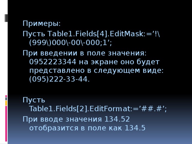 Примеры: Пусть Table1.Fields[4].EditMask:=’!\(999\)000\-00\-000;1’; При введении в поле значения: 0952223344 на экране оно будет представлено в следующем виде: (095)222-33-44. Пусть Table1.Fields[2].EditFormat:=’##.#’; При вводе значения 134.52 отобразится в поле как 134.5 