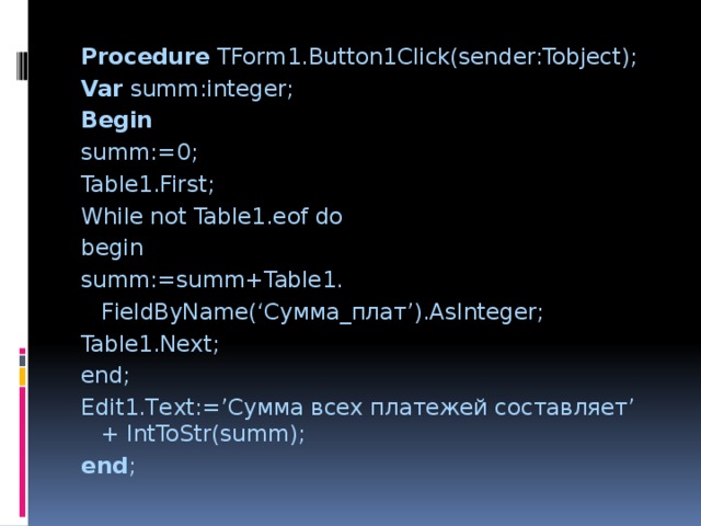 Procedure TForm1.Button1Click(sender:Tobject); Var summ:integer; Begin summ:=0; Table1.First; While not Table1.eof do begin summ:=summ+Table1.    FieldByName(‘Сумма_плат’).AsInteger; Table1.Next; end; Edit1.Text:=’Сумма всех платежей составляет’ + IntToStr(summ); end ; 