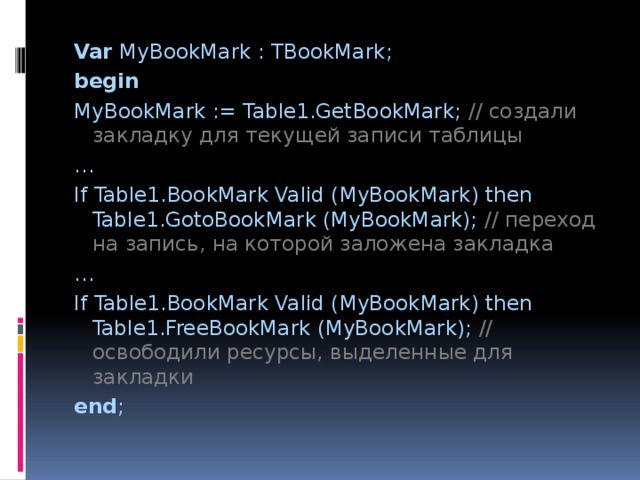 Var MyBookMark : TBookMark; begin MyBookMark := Table1.GetBookMark; //  создали закладку для текущей записи таблицы … If Table1.BookMark Valid (MyBookMark) then Table1.GotoBookMark (MyBookMark); //  переход на запись, на которой заложена закладка … If Table1.BookMark Valid (MyBookMark) then Table1.FreeBookMark (MyBookMark); //  освободили ресурсы, выделенные для закладки end ; 