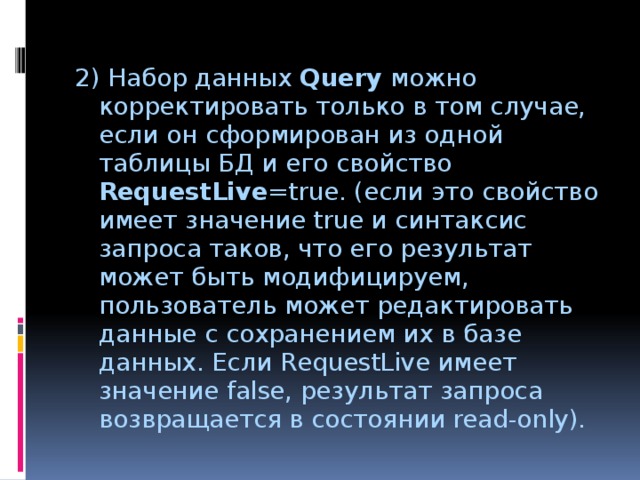 2) Набор данных Query можно корректировать только в том случае, если он сформирован из одной таблицы БД и его свойство RequestLive =true. (если это свойство имеет значение true и синтаксис запроса таков, что его результат может быть модифицируем, пользователь может редактировать данные с сохранением их в базе данных. Если RequestLive имеет значение false, результат запроса возвращается в состоянии read-only). 