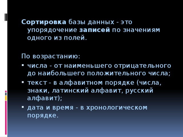 Сортировка базы данных - это упорядочение записей по значениям одного из полей. По возрастанию: числа - от наименьшего отрицательного до наибольшего положительного числа; текст - в алфавитном порядке (числа, знаки, латинский алфавит, русский алфавит); дата и время - в хронологическом порядке. 