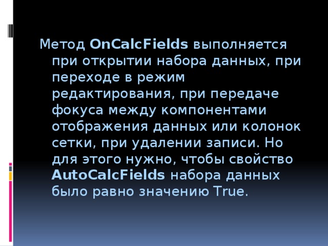 Метод OnCalcFields выполняется при открытии набора данных, при переходе в режим редактирования, при передаче фокуса между компонентами отображения данных или колонок сетки, при удалении записи. Но для этого нужно, чтобы свойство AutoCalcFields набора данных было равно значению True. 