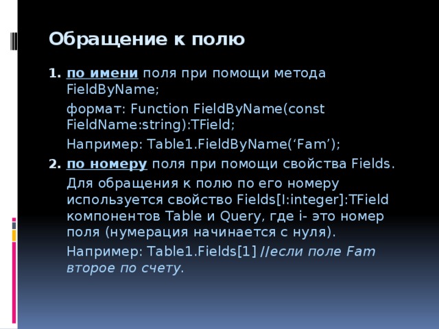 Обращение к полю   по имени поля при помощи метода FieldByName;  формат: Function FieldByName(const FieldName:string):TField;  Например: Table1.FieldByName(‘Fam’); по номеру поля при помощи свойства Fields.  Для обращения к полю по его номеру используется свойство Fields[I:integer]:TField компонентов Table и Query, где i- это номер поля (нумерация начинается с нуля).  Например: Table1.Fields[1] // если поле Fam второе по счету. 