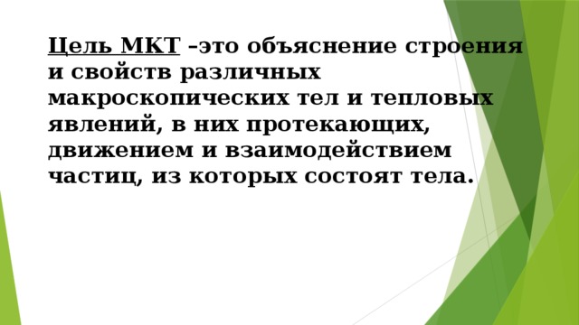 Цель МКТ  –это объяснение строения и свойств различных макроскопических тел и тепловых явлений, в них протекающих, движением и взаимодействием частиц, из которых состоят тела.   