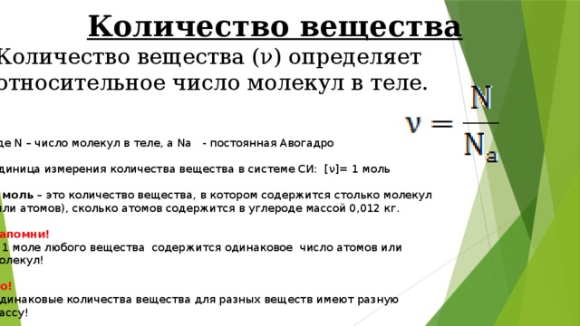 Количество вещества Количество вещества (ν) определяет относительное число молекул в теле. где N – число молекул в теле, а Na   - постоянная Авогадро   Единица измерения количества вещества в системе СИ:  [ν]= 1 моль   1 моль  – это количество вещества, в котором содержится столько молекул (или атомов), сколько атомов содержится в углероде массой 0,012 кг.   Запомни!  В 1 моле любого вещества  содержится одинаковое  число атомов или молекул!   Но!  Одинаковые количества вещества для разных веществ имеют разную массу! 