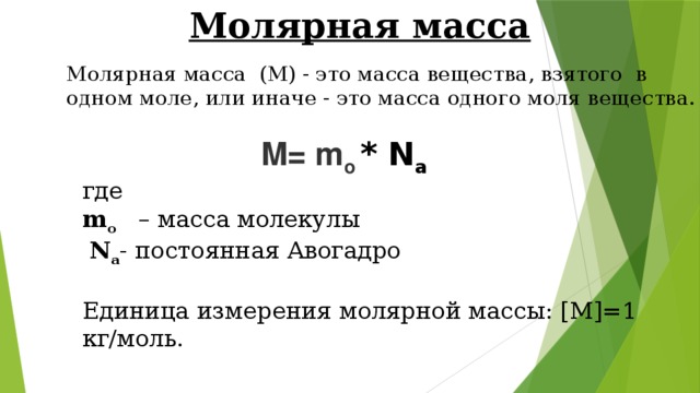 Молярная масса Молярная масса  (M) - это масса вещества, взятого  в одном моле, или иначе - это масса одного моля вещества. M= m o * N a где  m o  – масса молекулы   N a - постоянная Авогадро  Единица измерения молярной массы: [M]=1 кг/моль. 