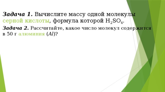 Задача 1.  Вычислите массу одной молекулы  серной кислоты , формула которой Н 2 SО 4 . Задача 2.  Рассчитайте, какое число молекул содержится в 50 г  алюминия  ( Al )? 