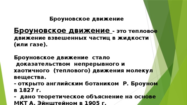 Броуновское движение   Броуновское движение - это тепловое движение взвешенных частиц в жидкости (или газе).   Броуновское движение  стало  доказательством  непрерывного и хаотичного  (теплового) движения молекул вещества.  - открыто английским ботаником  Р. Броуном в 1827 г.  -  дано теоретическое объяснение на основе МКТ А. Эйнштейном в 1905 г.  - экспериментально подтверждено  франц. физиком Ж. Перреном. 