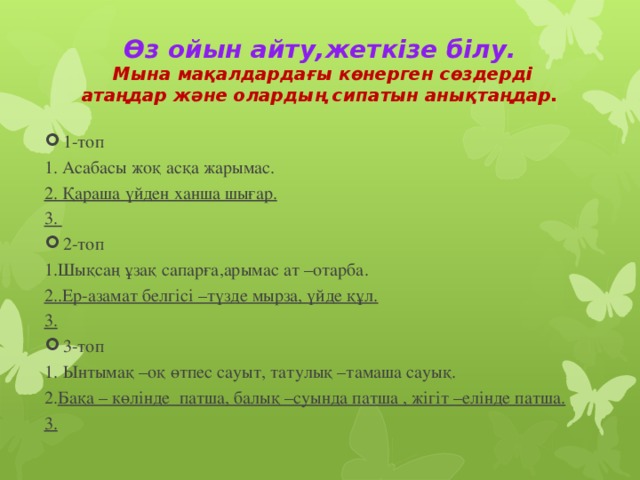 Өз ойын айту,жеткізе білу.  Мына мақалдардағы көнерген сөздерді атаңдар және олардың сипатын анықтаңдар.   1-топ 1. Асабасы жоқ асқа жарымас. 2. Қараша үйден ханша шығар.          3.               2-топ 1.Шықсаң ұзақ сапарға,арымас ат –отарба. 2..Ер-азамат белгісі –түзде мырза, үйде құл.        3.               3-топ Ынтымақ –оқ өтпес сауыт, татулық –тамаша сауық. 2. Бақа – көлінде патша, балық –суында патша , жігіт –елінде патша.   3.               