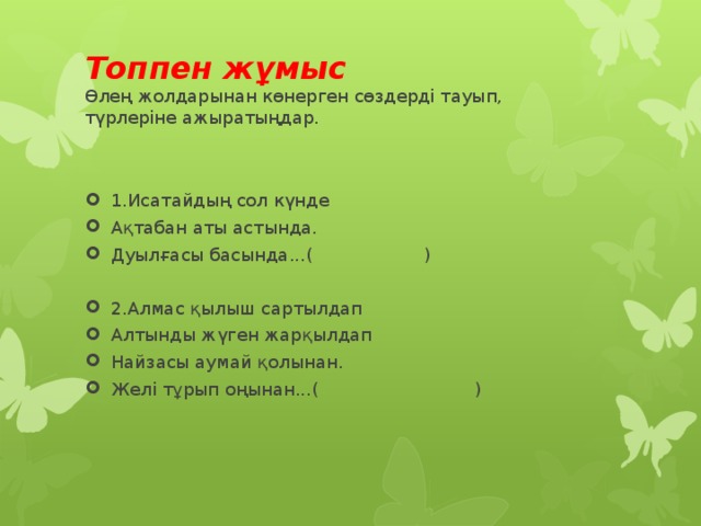 Топпен жұмыс  Өлең жолдарынан көнерген сөздерді тауып,  түрлеріне ажыратыңдар. 1.Исатайдың сол күнде Ақтабан аты астында. Дуылғасы басында...( ) 2.Алмас қылыш сартылдап Алтынды жүген жарқылдап Найзасы аумай қолынан. Желі тұрып оңынан...( ) 