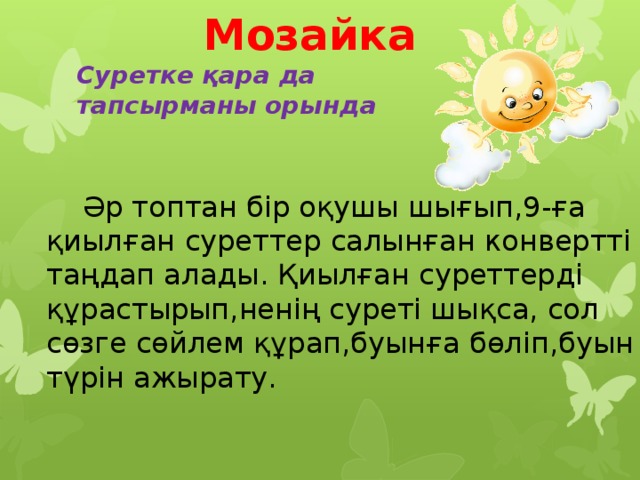  Мозайка  Суретке қара да  тапсырманы орында    Әр топтан бір оқушы шығып,9-ға қиылған суреттер салынған конвертті таңдап алады. Қиылған суреттерді құрастырып,ненің суреті шықса, сол сөзге сөйлем құрап,буынға бөліп,буын түрін ажырату.  