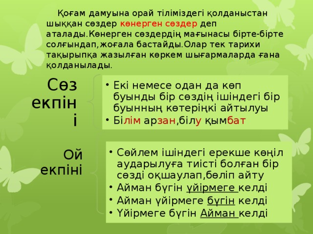  Қоғам дамуына орай тіліміздегі қолданыстан шыққан сөздер көнерген сөздер деп аталады.Көнерген сөздердің мағынасы бірте-бірте солғындап,жоғала бастайды.Олар тек тарихи тақырыпқа жазылған көркем шығармаларда ғана қолданылады. Екі немесе одан да көп буынды бір сөздің ішіндегі бір буынның көтеріңкі айтылуы Бі лім ар зан ,біл у қым бат  Екі немесе одан да көп буынды бір сөздің ішіндегі бір буынның көтеріңкі айтылуы Бі лім ар зан ,біл у қым бат  Сөз екпіні Сөйлем ішіндегі ерекше көңіл аударылуға тиісті болған бір сөзді оқшаулап,бөліп айту Айман бүгін үйірмеге келді Айман үйірмеге бүгін келді Үйірмеге бүгін Айман келді Сөйлем ішіндегі ерекше көңіл аударылуға тиісті болған бір сөзді оқшаулап,бөліп айту Айман бүгін үйірмеге келді Айман үйірмеге бүгін келді Үйірмеге бүгін Айман келді Ой екпіні 