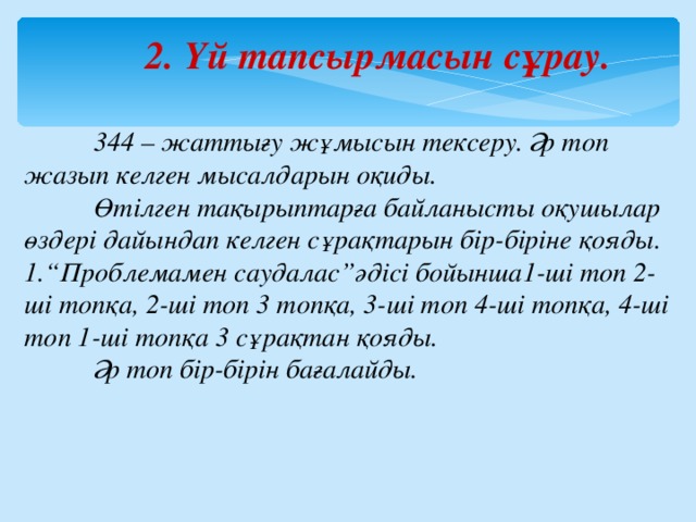 2 . Үй тапсырмасын сұрау.  344 – жаттығу жұмысын тексеру. Әр топ жазып келген мысалдарын оқиды.  Өтілген тақырыптарға байланысты оқушылар өздері дайындап келген сұрақтарын бір-біріне қояды. “ Проблемамен саудалас”әдісі бойынша1-ші топ 2-ші топқа, 2-ші топ 3 топқа, 3-ші топ 4-ші топқа, 4-ші топ 1-ші топқа 3 сұрақтан қояды.  Әр топ бір-бірін бағалайды. 