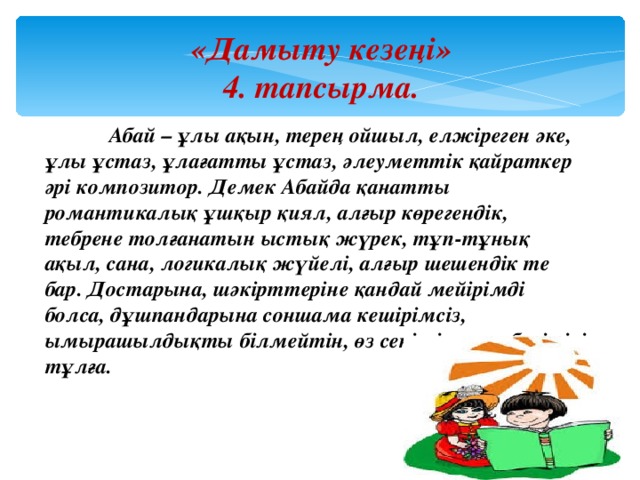 «Дамыту кезеңі» 4. тапсырма.  Абай – ұлы ақын, терең ойшыл, елжіреген әке, ұлы ұстаз, ұлағатты ұстаз, әлеуметтік қайраткер әрі композитор. Демек Абайда қанатты романтикалық ұшқыр қиял, алғыр көрегендік, тебрене толғанатын ыстық жүрек, тұп-тұнық ақыл, сана, логикалық жүйелі, алғыр шешендік те бар. Достарына, шәкірттеріне қандай мейірімді болса, дұшпандарына соншама кешірімсіз, ымырашылдықты білмейтін, өз сеніміне өте берік ірі тұлға. 