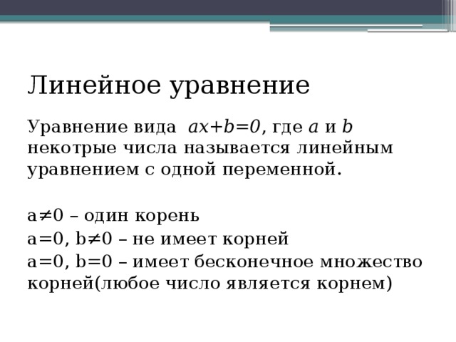 Линейное уравнение Уравнение вида ax+b=0 , где a и b некотрые числа называется линейным уравнением с одной переменной. a≠0 – один корень a=0, b≠0 – не имеет корней a=0, b=0 – имеет бесконечное множество корней(любое число является корнем) 