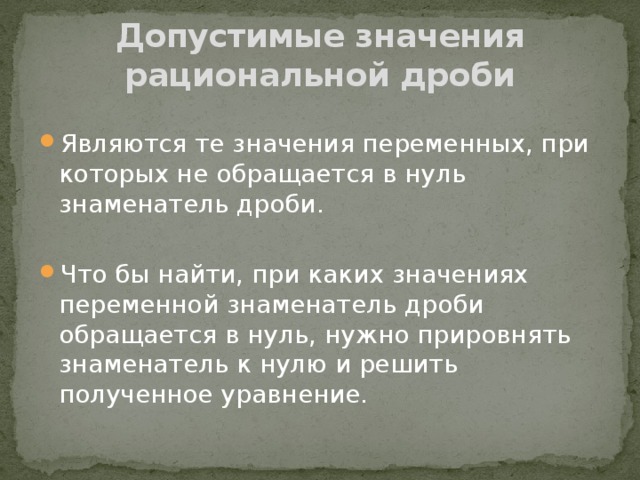 Допустимые значения рациональной дроби Являются те значения переменных, при которых не обращается в нуль знаменатель дроби. Что бы найти, при каких значениях переменной знаменатель дроби обращается в нуль, нужно прировнять знаменатель к нулю и решить полученное уравнение. 