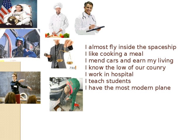 I almost fly inside the spaceship  I like cooking a meal  I mend cars and earn my living  I know the low of our counry  I work in hospital  I teach students  I have the most modern plane    