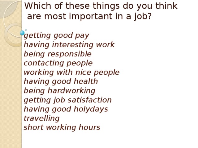 Which of these things do you think  are most important in a job? getting good pay  having interesting work  being responsible  contacting people  working with nice people  having good health  being hardworking  getting job satisfaction  having good holydays  travelling  short working hours 