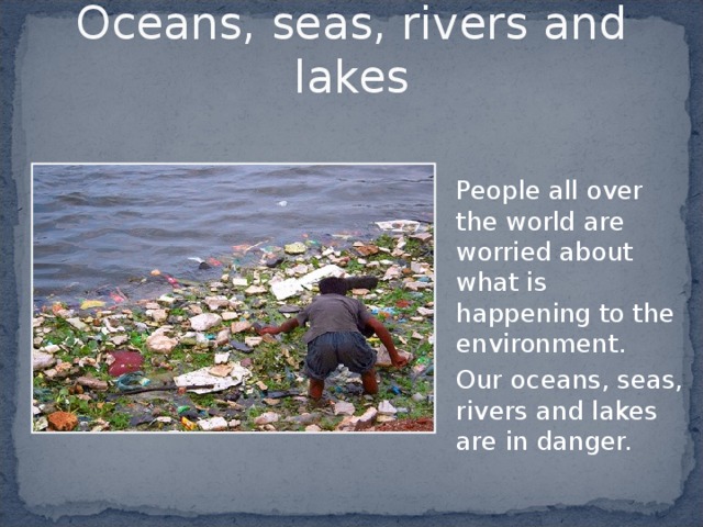 Oceans, seas, rivers and lakes  People all over the world are worried about what is happening to the environment.  Our oceans, seas, rivers and lakes are in danger. 