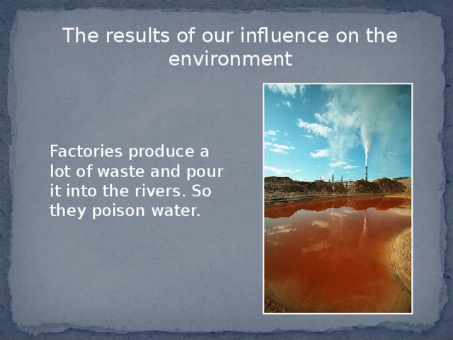 The results of our influence on the environment   Factories produce a lot of waste  and pour it into the rivers . So  they poison water. 