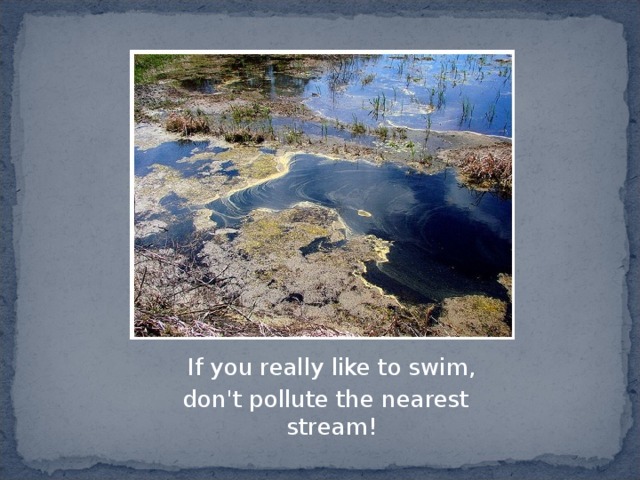  If you really like to swim,  don't pollute the nearest stream! 