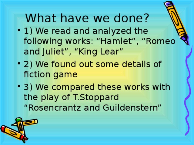 What have we done? 1) We read and analyzed the following works: “Hamlet”, “Romeo and Juliet”, “King Lear” 2) We found out some details of fiction game 3) We compared these works with the play of T.Stoppard “Rosencrantz and Guildenstern” 
