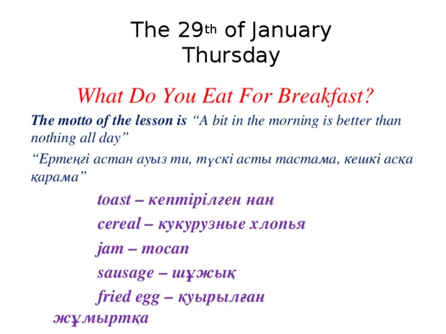    The 29 th of January     Thursday What Do You Eat For Breakfast? The motto of the lesson is “A bit in the morning is better than nothing all day” “ Ертеңгі астан ауыз ти, түскі асты тастама, кешкі асқа қарама”    toast – кептірілген нан    cereal – кукурузные хлопья     jam – тосап    sausage – шұжық    fried egg – қуырылған         жұмыртқа  