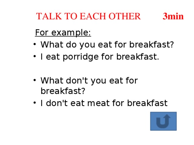 TALK TO EACH OTHER 3min For example: What do you eat for breakfast? I eat porridge for breakfast. What don't you eat for breakfast? I don't eat meat for breakfast 