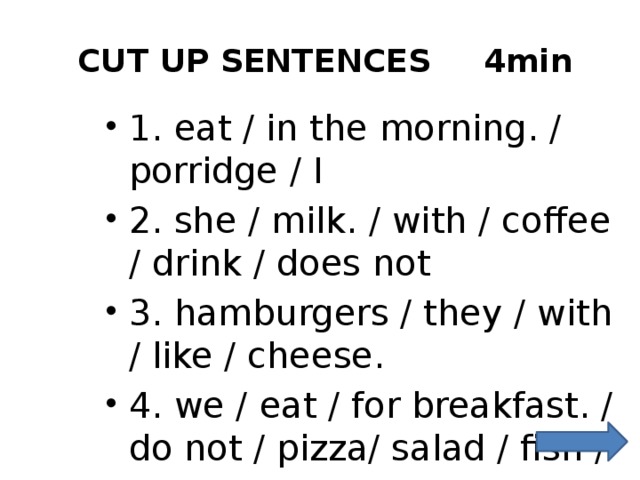  CUT UP SENTENCES   4min 1. eat / in the morning. / porridge / I 2. she / milk. / with / coffee / drink / does not 3. hamburgers / they / with / like / cheese. 4. we / eat / for breakfast. / do not / pizza/ salad / fish / or 
