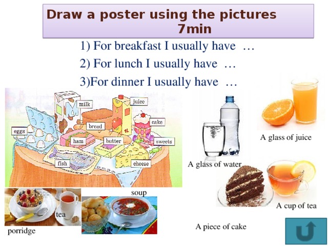 Draw a poster using the pictures     7min  1) For breakfast I usually have …  2) For lunch I usually have …  3)For dinner I usually have … A glass of juice A glass of water soup A cup of tea tea A piece of cake porridge 