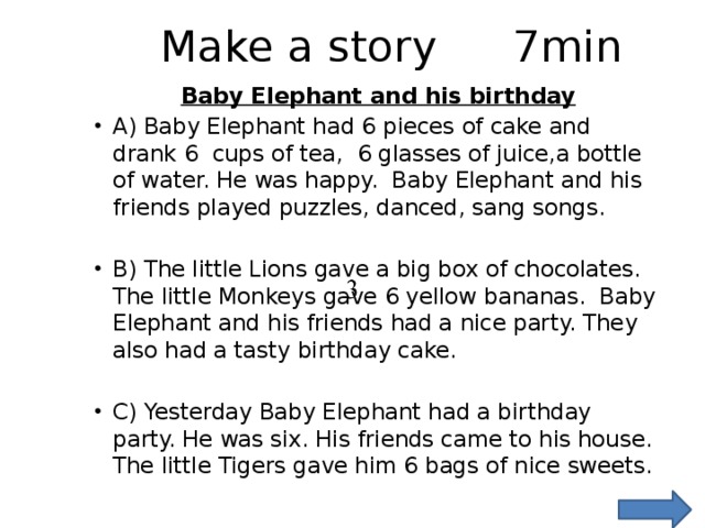 Make a story    7min Baby Elephant and his birthday A) Baby Elephant had 6 pieces of cake and drank 6 cups of tea, 6 glasses of juice,a bottle of water. He was happy. Baby Elephant and his friends played puzzles, danced, sang songs. B) The little Lions gave a big box of chocolates. The little Monkeys gave 6 yellow bananas. Baby Elephant and his friends had a nice party. They also had a tasty birthday cake. C) Yesterday Baby Elephant had a birthday party. He was six. His friends came to his house. The little Tigers gave him 6 bags of nice sweets. 