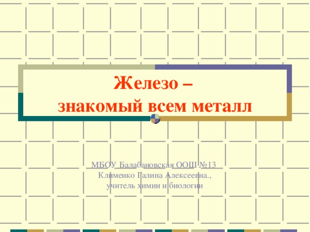 Железо –  знакомый всем металл МБОУ Балабановская ООШ №13  Клименко Галина Алексеевна.,  учитель химии и биологии