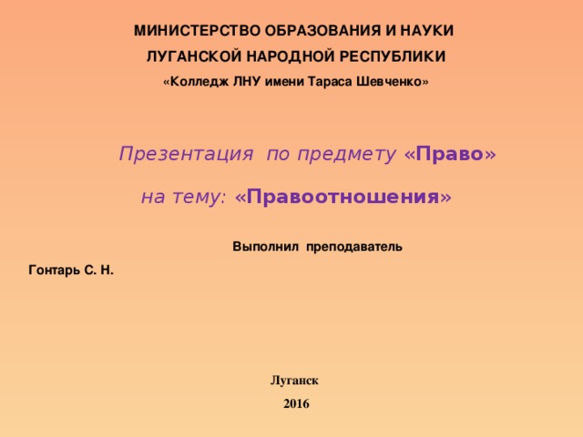 МИНИСТЕРСТВО ОБРАЗОВАНИЯ И НАУКИ ЛУГАНСКОЙ НАРОДНОЙ РЕСПУБЛИКИ «Колледж ЛНУ имени Тараса Шевченко»      Презентация по предмету « Право » на тему: « Правоотношения »         Выполнил преподаватель       Гонтарь С. Н.      Луганск 2016 