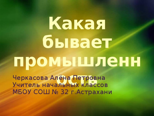 1/13/17  01:55:10 PM Какая бывает промышленность Черкасова Алёна Петровна Учитель начальных классов МБОУ СОШ № 32 г.Астрахани © Корпорация Майкрософт (Microsoft Corporation), 2007. Все права защищены. Microsoft, Windows, Windows Vista и другие названия продуктов являются или могут являться зарегистрированными товарными знаками и/или товарными знаками в США и/или других странах.  Информация приведена в этом документе только в демонстрационных целях и не отражает точку зрения представителей корпорации Майкрософт на момент составления данной презентации. Поскольку корпорация Майкрософт вынуждена учитывать меняющиеся рыночные условия, она не гарантирует точность информации, указанной после составления этой презентации, а также не берет на себя подобной обязанности.  КОРПОРАЦИЯ МАЙКРОСОФТ НЕ ДАЕТ НИКАКИХ ЯВНЫХ, ПОДРАЗУМЕВАЕМЫХ ИЛИ ЗАКРЕПЛЕННЫХ ЗАКОНОДАТЕЛЬСТВОМ ГАРАНТИЙ В ОТНОШЕНИИ СВЕДЕНИЙ ИЗ ЭТОЙ ПРЕЗЕНТАЦИИ. 
