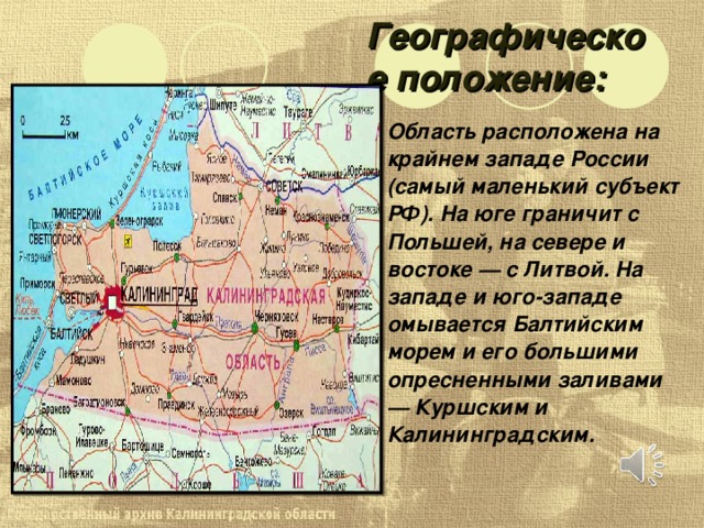 Географическое положение: Область расположена на крайнем западе России (самый маленький субъект РФ). На юге граничит с Польшей, на севере и востоке — с Литвой. На западе и юго-западе омывается Балтийским морем и его большими опресненными заливами — Куршским и Калининградским. 