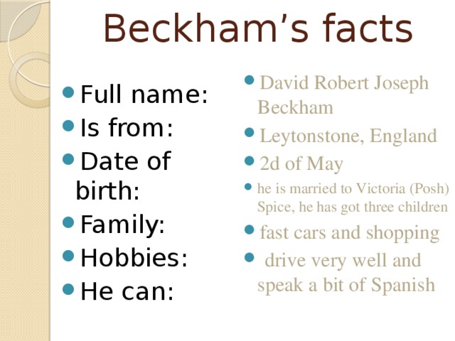 Beckham’s facts David Robert Joseph Beckham Leytonstone, England 2d of May he is married to Victoria (Posh) Spice, he has got three children fast cars and shopping  drive very well and speak a bit of Spanish Full name: Is from: Date of birth: Family: Hobbies: He can: 