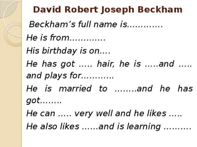 David Robert Joseph Beckham  Beckham’s full name is…………. He is from…………. His birthday is on…. He has got ….. hair, he is …..and ….. and plays for………... He is married to ……..and he has got…….. He can ….. very well and he likes ….. He also likes ……and is learning ………. 