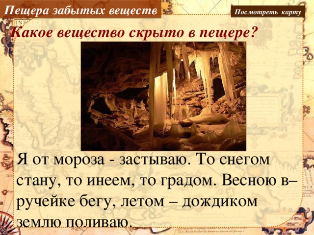 Пещера забытых веществ Посмотреть карту Какое вещество скрыто в пещере? Я от мороза - застываю. То снегом стану, то инеем, то градом. Весною в– ручейке бегу, летом – дождиком землю поливаю.