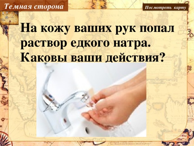 Темная сторона Посмотреть карту На кожу ваших рук попал раствор едкого натра. Каковы ваши действия?