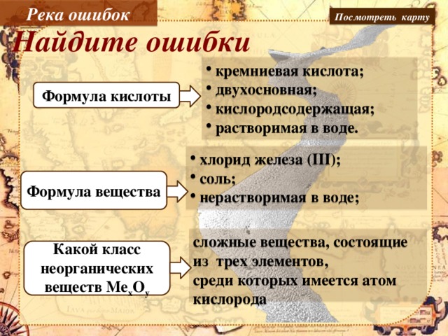 Река ошибок Посмотреть карту Найдите ошибки кремниевая кислота; двухосновная; кислородсодержащая; растворимая в воде. H2SiO3 Формула кислоты хлорид железа (III); соль; нерастворимая в воде; Формула вещества FeCl3 сложные вещества, состоящие из трех элементов, среди которых имеется атом кислорода Какой класс неорганических веществ Me x O y оксиды