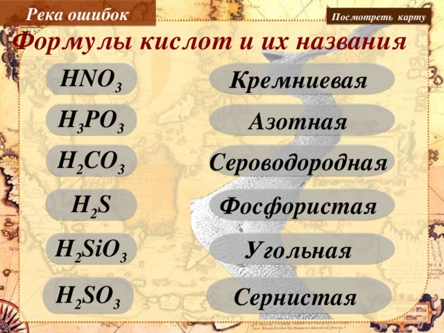 Река ошибок Посмотреть карту Формулы кислот и их названия Кремниевая HNO 3 Азотная H 3 PO 3 H 2 CO 3 Сероводородная H 2 S Фосфористая Пером интерактивной доски соотнести формулы и названия кислот. H 2 SiO 3 Угольная Сернистая H 2 SO 3